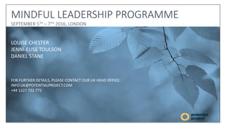 LOUISE CHESTER
JENNI-ELISE TOULSON
DANIEL STANE
FOR FURTHER DETAILS, PLEASE CONTACT OUR UK HEAD OFFICE:
INFO.UK@POTENTIALPROJECT.COM
+44 1227 722 772
MINDFUL LEADERSHIP PROGRAMME
SEPTEMBER 5TH – 7TH 2016, LONDON
 