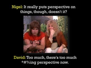 David:Too much, there's too much
*#%ing perspective now.
Nigel: It really puts perspective on
things, though, doesn't it?
 