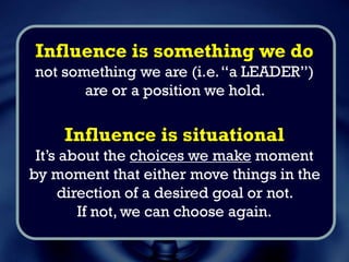 Influence is something we do
not something we are (i.e.“a LEADER”)
or a position we hold.
Influence is situational
It’s about the choices we make moment
by moment that either move things in the
direction of a desired goal or not.
If not, we can choose again.
 