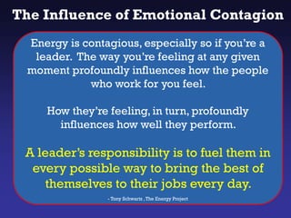 The Influence of Emotional Contagion
Energy is contagious, especially so if you’re a
leader. The way you’re feeling at any given
moment profoundly influences how the people
who work for you feel.
How they’re feeling, in turn, profoundly
influences how well they perform.
A leader’s responsibility is to fuel them in
every possible way to bring the best of
themselves to their jobs every day.
- Tony Schwartz ,The Energy Project
 
