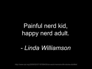 Painful nerd kid,
happy nerd adult.
- Linda Williamson
http://www.npr.org/2008/02/07/18768430/six-word-memoirs-life-stories-distilled
 