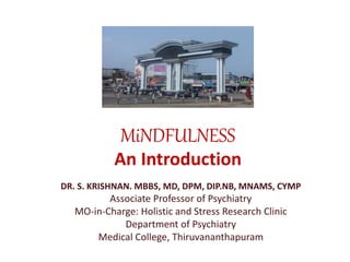 MiNDFULNESS 
An Introduction 
DR. S. KRISHNAN. MBBS, MD, DPM, DIP.NB, MNAMS, CYMP 
Associate Professor of Psychiatry 
MO-in-Charge: Holistic and Stress Research Clinic 
Department of Psychiatry 
Medical College, Thiruvananthapuram 
 