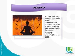 El fin de todo esto
es crear nuevas vías
para la
interpretación o
comprensión de los
eventos entrantes,
prestando siempre
atención al
momento
presente,(Barranca,
2011).
OBJETIVO.
 