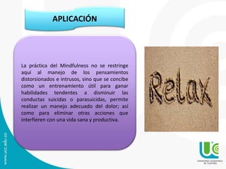 APLICACIÓN
La práctica del Mindfulness no se restringe
aquí al manejo de los pensamientos
distorsionados e intrusos, sino que se concibe
como un entrenamiento útil para ganar
habilidades tendentes a disminuir las
conductas suicidas o parasuicidas, permite
realizar un manejo adecuado del dolor; así
como para eliminar otras acciones que
interfieren con una vida sana y productiva.
 
