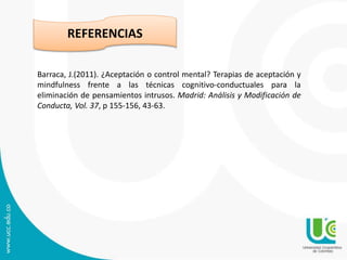 Barraca, J.(2011). ¿Aceptación o control mental? Terapias de aceptación y
mindfulness frente a las técnicas cognitivo-conductuales para la
eliminación de pensamientos intrusos. Madrid: Análisis y Modificación de
Conducta, Vol. 37, p 155-156, 43-63.
REFERENCIAS
 