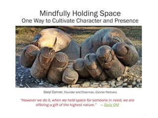 1
Mindfully Holding Space
One Way to Cultivate Character and Presence
Daryl Conner, Founder and Chairman, Conner Partners
“However we do it, when we hold space for someone in need, we are
offering a gift of the highest nature.” — Daily OM
 