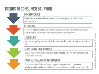 TRENDS IN CONSUMER BEHAVIOR
INDESTRUCTIBLE
Optimistic and resilient people are leveraging hardship into
opportunity.
SpendShiftbyJohnGerzema&MichaelD’Antonio
RETOOLING
Fiercely self-reliant, we retain our faith in our core traditions and
actively seek to better our communities and ourselves.
LIQUID LIFE
We are adopting a more nimble, adaptable, and thrifty approach to
life.
COOPERATIVE CONSUMERISM
Crisis has prompted people to collaborate to solve problems and
create new options.
FROM MATERIALISM TO THE MATERIAL
Old status symbols no longer appeal as purpose, character,
authenticity, and creativity become pathways to the new good life.
 