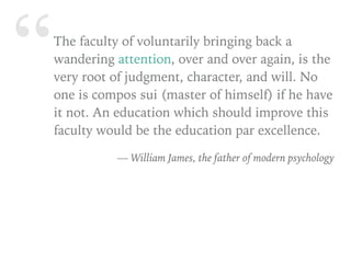 “The faculty of voluntarily bringing back a
wandering attention, over and over again, is the
very root of judgment, character, and will. No
one is compos sui (master of himself) if he have
it not. An education which should improve this
faculty would be the education par excellence.
— William James, the father of modern psychology
 