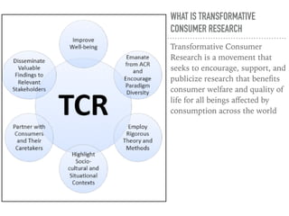 WHAT IS TRANSFORMATIVE
CONSUMER RESEARCH
Transformative Consumer
Research is a movement that
seeks to encourage, support, and
publicize research that beneﬁts
consumer welfare and quality of
life for all beings aﬀected by
consumption across the world
 