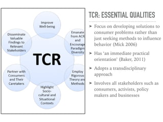 TCR: ESSENTIAL QUALITIES
➤ Focus on developing solutions to
consumer problems rather than
just seeking methods to inﬂuence
behavior (Mick 2006)
➤ Has ‘an immediate practical
orientation’ (Baker, 2011)
➤ Adopts a transdisciplinary
approach
➤ Involves all stakeholders such as
consumers, activists, policy
makers and businesses
 