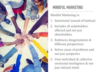 MINDFUL MARKETING
Mindful Marketing is:
1. Intentional instead of habitual
2. Includes all stakeholders
aﬀected and not just
shareholders
3. Embraces disagreements &
diﬀerent perspectives
4. Solves cause of problems and
not just symptoms
5. Uses individual & collective
emotional intelligence & not
just rational mind.
 