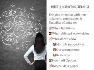 MINDFUL MARKETING CHECKLIST
Bringing attention with non-
judgment, compassion &
ﬂexibility of mind to:
Why - Intentions
Who - Aﬀected stakeholders
What do we know
Multiple perspectives
Our assumptions
Resources
How - All Options
Internal data points
 