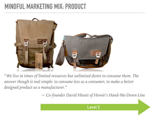 MINDFUL MARKETING MIX: PRODUCT
Level 2
“We live in times of limited resources but unlimited desire to consume them. The
answer though is real simple: to consume less as a consumer; to make a better
designed product as a manufacturer.”
~ Co-founder David Hieatt of Howie’s Hand-Me-Down Line
 