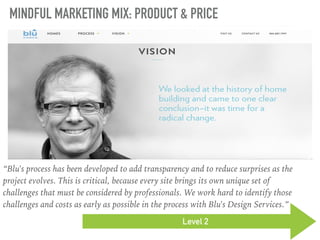 MINDFUL MARKETING MIX: PRODUCT & PRICE
Level 2
“Blu's process has been developed to add transparency and to reduce surprises as the
project evolves. This is critical, because every site brings its own unique set of
challenges that must be considered by professionals. We work hard to identify those
challenges and costs as early as possible in the process with Blu's Design Services.”
 