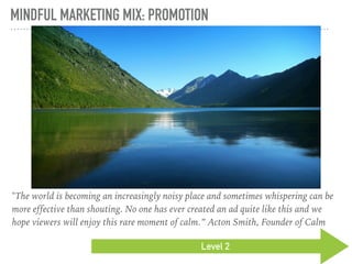 MINDFUL MARKETING MIX: PROMOTION
Level 2
"The world is becoming an increasingly noisy place and sometimes whispering can be
more effective than shouting. No one has ever created an ad quite like this and we
hope viewers will enjoy this rare moment of calm.” Acton Smith, Founder of Calm
 