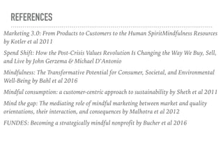 REFERENCES
Marketing 3.0: From Products to Customers to the Human SpiritMindfulness Resources
by Kotler et al 2011
Spend Shift: How the Post-Crisis Values Revolution Is Changing the Way We Buy, Sell,
and Live by John Gerzema & Michael D’Antonio
Mindfulness: The Transformative Potential for Consumer, Societal, and Environmental
Well-Being by Bahl et al 2016
Mindful consumption: a customer-centric approach to sustainability by Sheth et al 2011
Mind the gap: The mediating role of mindful marketing between market and quality
orientations, their interaction, and consequences by Malhotra et al 2012
FUNDES: Becoming a strategically mindful nonprofit by Bucher et al 2016
 