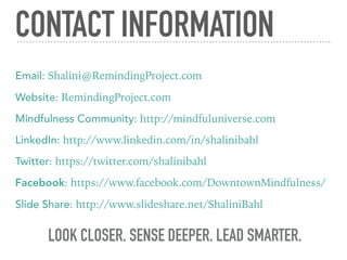 CONTACT INFORMATION
Email: Shalini@RemindingProject.com
Website: RemindingProject.com
Mindfulness Community: http://mindfuluniverse.com
LinkedIn: http://www.linkedin.com/in/shalinibahl
Twitter: https://twitter.com/shalinibahl
Facebook: https://www.facebook.com/DowntownMindfulness/
Slide Share: http://www.slideshare.net/ShaliniBahl
LOOK CLOSER. SENSE DEEPER. LEAD SMARTER.
 