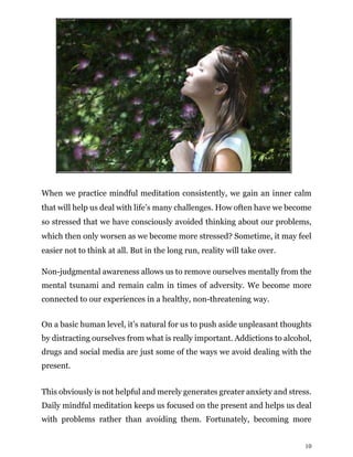 10
When we practice mindful meditation consistently, we gain an inner calm
that will help us deal with life’s many challenges. How often have we become
so stressed that we have consciously avoided thinking about our problems,
which then only worsen as we become more stressed? Sometime, it may feel
easier not to think at all. But in the long run, reality will take over.
Non-judgmental awareness allows us to remove ourselves mentally from the
mental tsunami and remain calm in times of adversity. We become more
connected to our experiences in a healthy, non-threatening way.
On a basic human level, it’s natural for us to push aside unpleasant thoughts
by distracting ourselves from what is really important. Addictions to alcohol,
drugs and social media are just some of the ways we avoid dealing with the
present.
This obviously is not helpful and merely generates greater anxiety and stress.
Daily mindful meditation keeps us focused on the present and helps us deal
with problems rather than avoiding them. Fortunately, becoming more
 