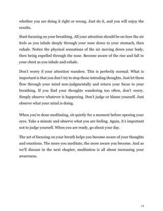 14
whether you are doing it right or wrong. Just do it, and you will enjoy the
results.
Start focusing on your breathing. All your attention should be on how the air
feels as you inhale deeply through your nose down to your stomach, then
exhale. Notice the physical sensations of the air moving down your body,
then being expelled through the nose. Become aware of the rise and fall in
your chest as you inhale and exhale.
Don’t worry if your attention wanders. This is perfectly normal. What is
important is that you don’t try to stop those intruding thoughts. Just let them
flow through your mind non-judgmentally and return your focus to your
breathing. If you find your thoughts wandering too often, don’t worry.
Simply observe whatever is happening. Don’t judge or blame yourself. Just
observe what your mind is doing.
When you’re done meditating, sit quietly for a moment before opening your
eyes. Take a minute and observe what you are feeling. Again, it’s important
not to judge yourself. When you are ready, go about your day.
The act of focusing on your breath helps you become aware of your thoughts
and emotions. The more you meditate, the more aware you become. And as
we’ll discuss in the next chapter, meditation is all about increasing your
awareness.
 
