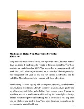 15
Meditation Helps You Overcome Stressful
Situation
Daily mindful meditation will help you cope with stress, but even normal
days can make it challenging to remain in focus and mindful. Your boss
wants to see you in his office NOW. Your spouse has been argumentative all
week. Your child, who has just received his or her driver’s license yesterday,
has disappeared with your car and five best friends. It’s stressful, and it’s
called life. Mindfulness can help you cope with these adversities.
Before seeing the boss, arguing with your spouse, or writing your heir out of
the will, take a deep breath. Literally. Even if it’s at your desk, sit quietly and
spend two minutes inhaling and exhaling. However, you can do this exercise
anywhere, such as in an elevator or while waiting for a street light to change.
There’s remarkable power in breathing. Just a few minutes will help calm
you for whatever you need to face. These short breathing moments can be
your own mini mental health spa.
 