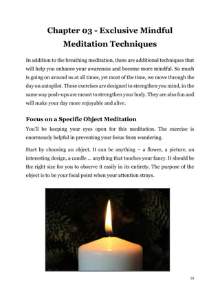 18
Chapter 03 - Exclusive Mindful
Meditation Techniques
In addition to the breathing meditation, there are additional techniques that
will help you enhance your awareness and become more mindful. So much
is going on around us at all times, yet most of the time, we move through the
day on autopilot. These exercises are designed to strengthen you mind, in the
same way push-ups are meant to strengthen your body. They are also fun and
will make your day more enjoyable and alive.
Focus on a Specific Object Meditation
You’ll be keeping your eyes open for this meditation. The exercise is
enormously helpful in preventing your focus from wandering.
Start by choosing an object. It can be anything – a flower, a picture, an
interesting design, a candle … anything that touches your fancy. It should be
the right size for you to observe it easily in its entirety. The purpose of the
object is to be your focal point when your attention strays.
 