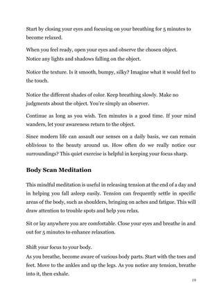 19
Start by closing your eyes and focusing on your breathing for 5 minutes to
become relaxed.
When you feel ready, open your eyes and observe the chosen object.
Notice any lights and shadows falling on the object.
Notice the texture. Is it smooth, bumpy, silky? Imagine what it would feel to
the touch.
Notice the different shades of color. Keep breathing slowly. Make no
judgments about the object. You’re simply an observer.
Continue as long as you wish. Ten minutes is a good time. If your mind
wanders, let your awareness return to the object.
Since modern life can assault our senses on a daily basis, we can remain
oblivious to the beauty around us. How often do we really notice our
surroundings? This quiet exercise is helpful in keeping your focus sharp.
Body Scan Meditation
This mindful meditation is useful in releasing tension at the end of a day and
in helping you fall asleep easily. Tension can frequently settle in specific
areas of the body, such as shoulders, bringing on aches and fatigue. This will
draw attention to trouble spots and help you relax.
Sit or lay anywhere you are comfortable. Close your eyes and breathe in and
out for 5 minutes to enhance relaxation.
Shift your focus to your body.
As you breathe, become aware of various body parts. Start with the toes and
feet. Move to the ankles and up the legs. As you notice any tension, breathe
into it, then exhale.
 