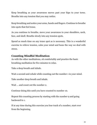 20
Keep breathing as your awareness moves past your hips to your torso.
Breathe into any tension that you may notice.
Keep breathing and notice your arms, hands and fingers. Continue to breathe
into spots that feel tense.
As you continue to breathe, move your awareness to your shoulders, neck,
face, and skull. Breathe slowly into any tension spots.
Spend as much time on any tense spot as is necessary. This is a wonderful
exercise to relieve tension, calm your mind and hone the way we deal with
stress.
Counting Mindful Meditation
As with the other meditations, sit comfortably and practice the basic
breathing meditation for five minutes to relax.
Take a deep breath and inhale.
Wait a second and exhale while counting out the number 1 in your mind.
Take another deep breath and inhale.
Wait … and count out the number 2.
Continue doing this until you have counted to number 10.
Repeat this counting process by starting with the number 9 and going
backward to 1.
If at any time during this exercise you lose track of a number, start over
from the beginning.
 