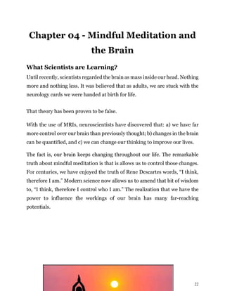22
Chapter 04 - Mindful Meditation and
the Brain
What Scientists are Learning?
Until recently, scientists regarded the brain as mass inside our head. Nothing
more and nothing less. It was believed that as adults, we are stuck with the
neurology cards we were handed at birth for life.
That theory has been proven to be false.
With the use of MRIs, neuroscientists have discovered that: a) we have far
more control over our brain than previously thought; b) changes in the brain
can be quantified, and c) we can change our thinking to improve our lives.
The fact is, our brain keeps changing throughout our life. The remarkable
truth about mindful meditation is that is allows us to control those changes.
For centuries, we have enjoyed the truth of Rene Descartes words, “I think,
therefore I am.” Modern science now allows us to amend that bit of wisdom
to, “I think, therefore I control who I am.” The realization that we have the
power to influence the workings of our brain has many far-reaching
potentials.
 