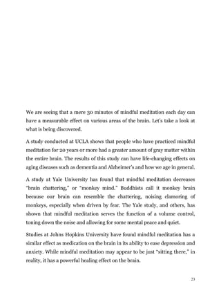 23
We are seeing that a mere 30 minutes of mindful meditation each day can
have a measurable effect on various areas of the brain. Let’s take a look at
what is being discovered.
A study conducted at UCLA shows that people who have practiced mindful
meditation for 20 years or more had a greater amount of gray matter within
the entire brain. The results of this study can have life-changing effects on
aging diseases such as dementia and Alzheimer’s and how we age in general.
A study at Yale University has found that mindful meditation decreases
“brain chattering,” or “monkey mind.” Buddhists call it monkey brain
because our brain can resemble the chattering, noising clamoring of
monkeys, especially when driven by fear. The Yale study, and others, has
shown that mindful meditation serves the function of a volume control,
toning down the noise and allowing for some mental peace and quiet.
Studies at Johns Hopkins University have found mindful meditation has a
similar effect as medication on the brain in its ability to ease depression and
anxiety. While mindful meditation may appear to be just “sitting there,” in
reality, it has a powerful healing effect on the brain.
 