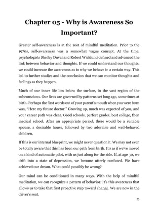 25
Chapter 05 - Why is Awareness So
Important?
Greater self-awareness is at the root of mindful meditation. Prior to the
1970s, self-awareness was a somewhat vague concept. At the time,
psychologists Shelley Duval and Robert Wicklund defined and advanced the
link between behavior and thoughts. If we could understand our thoughts,
we could increase the awareness as to why we behave in a certain way. This
led to further studies and the conclusion that we can monitor thoughts and
feelings as they happen.
Much of our inner life lies below the surface, in the vast region of the
subconscious. Our lives are governed by patterns set long ago, sometimes at
birth. Perhaps the first words out of your parent’s mouth when you were born
was, “Here my future doctor.” Growing up, much was expected of you, and
your career path was clear. Good schools, perfect grades, best college, then
medical school. After an appropriate period, there would be a suitable
spouse, a desirable house, followed by two adorable and well-behaved
children.
If this is our internal blueprint, we might never question it. We may not even
be totally aware that this has been our path from birth. It’s as if we’ve moved
on a kind of automatic pilot, with us just along for the ride. If, at age 30, we
drift into a state of depression, we become utterly confused. We have
achieved our dream. What could possibly be wrong?
Our mind can be conditioned in many ways. With the help of mindful
meditation, we can recognize a pattern of behavior. It’s this awareness that
allows us to take that first proactive step toward change. We are now in the
driver’s seat.
 
