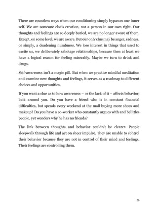 26
There are countless ways when our conditioning simply bypasses our inner
self. We are someone else’s creation, not a person in our own right. Our
thoughts and feelings are so deeply buried, we are no longer aware of them.
Except, on some level, we are aware. But our only clue may be anger, sadness,
or simply, a deadening numbness. We lose interest in things that used to
excite us, we deliberately sabotage relationships, because then at least we
have a logical reason for feeling miserably. Maybe we turn to drink and
drugs.
Self-awareness isn’t a magic pill. But when we practice mindful meditation
and examine new thoughts and feelings, it serves as a roadmap to different
choices and opportunities.
If you want a clue as to how awareness – or the lack of it – affects behavior,
look around you. Do you have a friend who is in constant financial
difficulties, but spends every weekend at the mall buying more shoes and
makeup? Do you have a co-worker who constantly argues with and belittles
people, yet wonders why he has no friends?
The link between thoughts and behavior couldn’t be clearer. People
sleepwalk through life and act on sheer impulse. They are unable to control
their behavior because they are not in control of their mind and feelings.
Their feelings are controlling them.
 