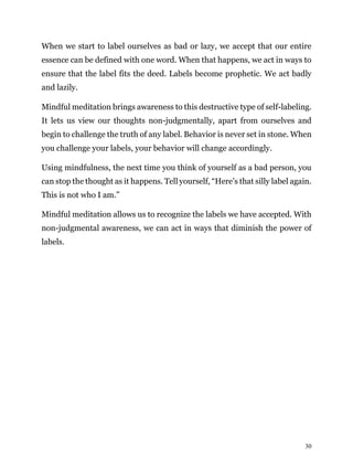 30
When we start to label ourselves as bad or lazy, we accept that our entire
essence can be defined with one word. When that happens, we act in ways to
ensure that the label fits the deed. Labels become prophetic. We act badly
and lazily.
Mindful meditation brings awareness to this destructive type of self-labeling.
It lets us view our thoughts non-judgmentally, apart from ourselves and
begin to challenge the truth of any label. Behavior is never set in stone. When
you challenge your labels, your behavior will change accordingly.
Using mindfulness, the next time you think of yourself as a bad person, you
can stop the thought as it happens. Tell yourself, “Here’s that silly label again.
This is not who I am.”
Mindful meditation allows us to recognize the labels we have accepted. With
non-judgmental awareness, we can act in ways that diminish the power of
labels.
 