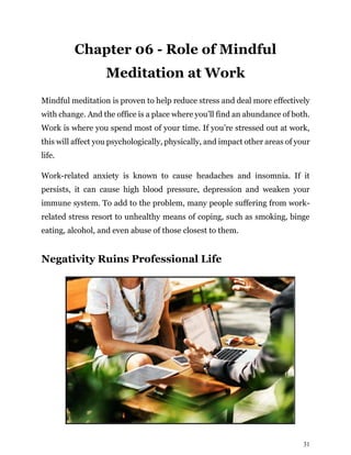 31
Chapter 06 - Role of Mindful
Meditation at Work
Mindful meditation is proven to help reduce stress and deal more effectively
with change. And the office is a place where you’ll find an abundance of both.
Work is where you spend most of your time. If you’re stressed out at work,
this will affect you psychologically, physically, and impact other areas of your
life.
Work-related anxiety is known to cause headaches and insomnia. If it
persists, it can cause high blood pressure, depression and weaken your
immune system. To add to the problem, many people suffering from work-
related stress resort to unhealthy means of coping, such as smoking, binge
eating, alcohol, and even abuse of those closest to them.
Negativity Ruins Professional Life
 