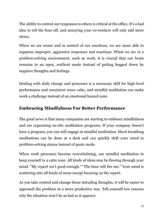 32
The ability to control our responses to others is critical at the office. It’s a bad
idea to tell the boss off, and annoying your co-workers will only add more
stress.
When we are aware and in control of our emotions, we are more able to
suppress improper, aggressive responses and reactions. When we are in a
problem-solving environment, such as work, it is crucial that our brain
remains in an open, resilient mode instead of getting bogged down by
negative thoughts and feelings.
Dealing with daily change and pressures is a necessary skill for high-level
performance and consistent inner calm, and mindful meditation can make
work a challenge instead of an emotional hazard zone.
Embracing Mindfulness For Better Performance
The good news is that many companies are starting to embrace mindfulness
and are organizing on-site meditation programs. If your company doesn’t
have a program, you can still engage in mindful meditation. Short breathing
meditations can be done at a desk and can quickly shift your mind to
problem-solving stance instead of panic mode.
When work pressures become overwhelming, use mindful meditation to
keep yourself in a calm zone. All kinds of ideas may be flowing through your
mind. “My report isn’t good enough.” “The boss will fire me.” Your mind is
scattering into all kinds of areas except focusing on the report.
As you take control and change those intruding thoughts, it will be easier to
approach the problem in a more productive way. Tell yourself two reasons
why the situation won’t be as bad as it appears.
 