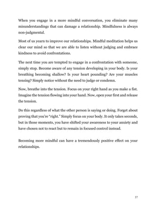 37
When you engage in a more mindful conversation, you eliminate many
misunderstandings that can damage a relationship. Mindfulness is always
non-judgmental.
Most of us yearn to improve our relationships. Mindful meditation helps us
clear our mind so that we are able to listen without judging and embrace
kindness to avoid confrontations.
The next time you are tempted to engage in a confrontation with someone,
simply stop. Become aware of any tension developing in your body. Is your
breathing becoming shallow? Is your heart pounding? Are your muscles
tensing? Simply notice without the need to judge or condemn.
Now, breathe into the tension. Focus on your right hand as you make a fist.
Imagine the tension flowing into your hand. Now, open your first and release
the tension.
Do this regardless of what the other person is saying or doing. Forget about
proving that you’re “right.” Simply focus on your body. It only takes seconds,
but in those moments, you have shifted your awareness to your anxiety and
have chosen not to react but to remain in focused control instead.
Becoming more mindful can have a tremendously positive effect on your
relationships.
 