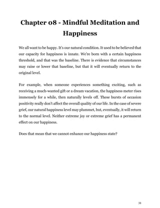 38
Chapter 08 - Mindful Meditation and
Happiness
We all want to be happy. It’s our natural condition. It used to be believed that
our capacity for happiness is innate. We’re born with a certain happiness
threshold, and that was the baseline. There is evidence that circumstances
may raise or lower that baseline, but that it will eventually return to the
original level.
For example, when someone experiences something exciting, such as
receiving a much-wanted gift or a dream vacation, the happiness meter rises
immensely for a while, then naturally levels off. These bursts of occasion
positivity really don’t affect the overall quality of our life. In the case of severe
grief, our natural happiness level may plummet, but, eventually, it will return
to the normal level. Neither extreme joy or extreme grief has a permanent
effect on our happiness.
Does that mean that we cannot enhance our happiness state?
 