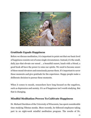 39
Gratitude Equals Happiness
Before we discuss meditation, it is important to point out that our basic level
of happiness consists not of some single circumstance. Instead, it’s the small,
daily joys that elevate our mood … a beautiful sunset, lunch with a friend, a
good book all have the power to raise our spirits. We need to become aware
of these mood elevators and consciously pursue them. It’s important to savor
those moments and give gratitude for the experience. Happy people make a
deliberate decision to pursue these moments.
When it comes to moods, researchers have long focused on the negatives,
such as depression and anxiety. It’s as if happiness isn’t worth studying. But
that is changing.
Mindful Meditation Proven To Cultivate Happiness
Dr. Richard Davidson of the University of Wisconsin, has spent considerable
time studying Tibetan monks. More recently, he followed employees taking
part in an eight-week mindful meditation program. The results of Dr.
 