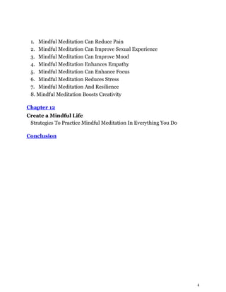 4
1. Mindful Meditation Can Reduce Pain
2. Mindful Meditation Can Improve Sexual Experience
3. Mindful Meditation Can Improve Mood
4. Mindful Meditation Enhances Empathy
5. Mindful Meditation Can Enhance Focus
6. Mindful Meditation Reduces Stress
7. Mindful Meditation And Resilience
8. Mindful Meditation Boosts Creativity
Chapter 12
Create a Mindful Life
Strategies To Practice Mindful Meditation In Everything You Do
Conclusion
 