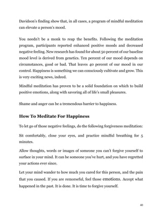 40
Davidson’s finding show that, in all cases, a program of mindful meditation
can elevate a person’s mood.
You needn’t be a monk to reap the benefits. Following the meditation
program, participants reported enhanced positive moods and decreased
negative feeling. New research has found for about 50 percent of our baseline
mood level is derived from genetics. Ten percent of our mood depends on
circumstances, good or bad. That leaves 40 percent of our mood in our
control. Happiness is something we can consciously cultivate and grow. This
is very exciting news, indeed.
Mindful meditation has proven to be a solid foundation on which to build
positive emotions, along with savoring all of life’s small pleasures.
Shame and anger can be a tremendous barrier to happiness.
How To Meditate For Happiness
To let go of those negative feelings, do the following forgiveness meditation:
Sit comfortably, close your eyes, and practice mindful breathing for 5
minutes.
Allow thoughts, words or images of someone you can’t forgive yourself to
surface in your mind. It can be someone you’ve hurt, and you have regretted
your actions ever since.
Let your mind wander to how much you cared for this person, and the pain
that you caused. If you are remorseful, feel those emotions. Accept what
happened in the past. It is done. It is time to forgive yourself.
 