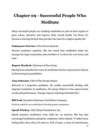 42
Chapter 09 - Successful People Who
Meditate
Many successful people are crediting meditation as part of their regime to
grow values, character and improve their overall health. For them, it’s
become a winning lifestyle that provides the tools for a higher-quality life.
Padmasree Warrior, CTO of Cisco Systems
Warrior meditates regularly. She has stated that meditation helps her
manage her large corporation and considers it “a reboot for your brain and
soul.”
Rupert Murdoch, Chairman of News Corp
Murdoch has admitted he is new to meditation but has expressed an interest
in discovering its possibilities.
Tony Schwartz, CEO of The Energy Project
Schwartz is a long-time meditator. He credits successfully dealing with
migraine headaches to meditation. He always believes it has improved his
on-the-job performance. “Energy requires refueling intermittently.”
Bill Ford, Executive Chairman, Ford Motor Company
Ford has stated he uses meditation to develop greater compassion.
Oprah Winfrey, CEO, Harpo Productions, Inc.
Oprah practices meditation twice daily for 20 minutes. She has also
encouraged meditation among her employees. States Oprah, “I walked away
feeling fuller than when I’d come in. Full of hope, a sense of contentment,
 