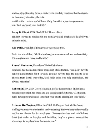 43
and deep joy. Knowing for sure that even in the daily craziness that bombards
us from every direction, there is
— still — the constancy of stillness. Only from that space can you create
your best work and your best life.”
Larry Brilliant, CEO, Skoll Global Threats Fund
Brilliant learned to meditate in the Himalayas and emphasizes its ability to
calm the mind.
Ray Dalio, Founder of Bridgewater Associates USA
Dalio has stated that, “Meditation has given me centeredness and creativity.
It’s also given me peace and health.”
Russell Simmons, Founder of GlobalGrind.com
Simmons has been a long-time proponent of meditation. “You don’t have to
believe in meditation for it to work. You just have to take the time to do it.
The old truth is still true today, ‘God helps those who help themselves.’ My
advice? Meditate.”
Robert Stiller, CEO, Green Mountain Coffee Roasters Inc. Stiller has a
meditation room in his office and is a dedicated practitioner. “Meditation
helps develop your abilities to focus better and to accomplish your tasks.”
Arianna Huffington, Editor-in-Chief, Huffington Post Media Group
Huffington practices meditation in the morning. Her company offers weekly
meditation classes for its employees. “Stress-reduction and mindfulness
don’t just make us happier and healthier, they’re a proven competitive
advantage for any business that wants one.”
 