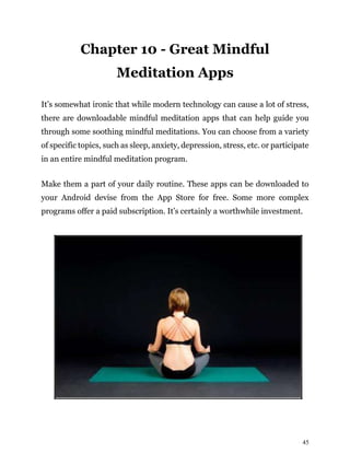 45
Chapter 10 - Great Mindful
Meditation Apps
It’s somewhat ironic that while modern technology can cause a lot of stress,
there are downloadable mindful meditation apps that can help guide you
through some soothing mindful meditations. You can choose from a variety
of specific topics, such as sleep, anxiety, depression, stress, etc. or participate
in an entire mindful meditation program.
Make them a part of your daily routine. These apps can be downloaded to
your Android devise from the App Store for free. Some more complex
programs offer a paid subscription. It’s certainly a worthwhile investment.
 