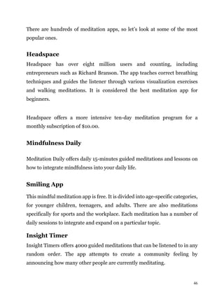 46
There are hundreds of meditation apps, so let’s look at some of the most
popular ones.
Headspace
Headspace has over eight million users and counting, including
entrepreneurs such as Richard Branson. The app teaches correct breathing
techniques and guides the listener through various visualization exercises
and walking meditations. It is considered the best meditation app for
beginners.
Headspace offers a more intensive ten-day meditation program for a
monthly subscription of $10.00.
Mindfulness Daily
Meditation Daily offers daily 15-minutes guided meditations and lessons on
how to integrate mindfulness into your daily life.
Smiling App
This mindful meditation app is free. It is divided into age-specific categories,
for younger children, teenagers, and adults. There are also meditations
specifically for sports and the workplace. Each meditation has a number of
daily sessions to integrate and expand on a particular topic.
Insight Timer
Insight Timers offers 4000 guided meditations that can be listened to in any
random order. The app attempts to create a community feeling by
announcing how many other people are currently meditating.
 