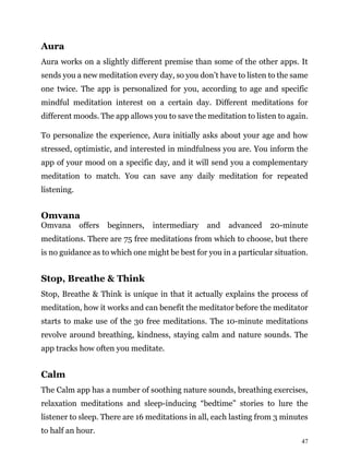 47
Aura
Aura works on a slightly different premise than some of the other apps. It
sends you a new meditation every day, so you don’t have to listen to the same
one twice. The app is personalized for you, according to age and specific
mindful meditation interest on a certain day. Different meditations for
different moods. The app allows you to save the meditation to listen to again.
To personalize the experience, Aura initially asks about your age and how
stressed, optimistic, and interested in mindfulness you are. You inform the
app of your mood on a specific day, and it will send you a complementary
meditation to match. You can save any daily meditation for repeated
listening.
Omvana
Omvana offers beginners, intermediary and advanced 20-minute
meditations. There are 75 free meditations from which to choose, but there
is no guidance as to which one might be best for you in a particular situation.
Stop, Breathe & Think
Stop, Breathe & Think is unique in that it actually explains the process of
meditation, how it works and can benefit the meditator before the meditator
starts to make use of the 30 free meditations. The 10-minute meditations
revolve around breathing, kindness, staying calm and nature sounds. The
app tracks how often you meditate.
Calm
The Calm app has a number of soothing nature sounds, breathing exercises,
relaxation meditations and sleep-inducing “bedtime” stories to lure the
listener to sleep. There are 16 meditations in all, each lasting from 3 minutes
to half an hour.
 