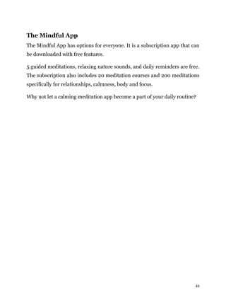 48
The Mindful App
The Mindful App has options for everyone. It is a subscription app that can
be downloaded with free features.
5 guided meditations, relaxing nature sounds, and daily reminders are free.
The subscription also includes 20 meditation courses and 200 meditations
specifically for relationships, calmness, body and focus.
Why not let a calming meditation app become a part of your daily routine?
 