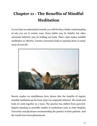 49
Chapter 11 - The Benefits of Mindful
Meditation
As you learn to understand yourself, you will develop a better understanding
of why you act in certain ways. Some habits may be helpful, but other
automatic behavior may be holding you back. That’s what makes mindful
meditation so effective. Greater awareness leads to opening doors in many
areas of your life.
Recent studies on mindfulness have shown that the benefits of regular
mindful meditation go far from what was originally believed. The mind and
body do work together as a team. The practice has shifted from guru-led-
hippies-chanting to scientific studies at institutions such as John Hopkins
University and physicians recommending the practice to their patients. And
the results have been phenomenal.
 