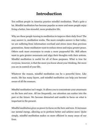5
Introduction
Ten million people in America practice mindful meditation. That’s quite a
lot. Mindful meditation has become popular as more and more people enjoy
living a better, less stressful, more productive life.
Why are these people turning to meditation to improve their daily lives? The
easy answer is, meditation works. The more complex answer is that today,
we are suffering from information overload and stress more than previous
generations. Some meditators want to reduce stress and enjoy greater peace.
Others seek more awareness to create a more purposeful life. Still others
want to gain greater awareness and align their thoughts with their actions.
Mindful meditation is useful for all of these purposes. What is true for
everyone, however, is that the more you know about your thinking, the more
you are in control of your life.
Whatever the reason, mindful meditation can be a powerful force. Like
music, life has many layers, and mindful meditation can help you become
aware of all the nuances.
Mindful meditation isn’t magic. It allows you to concentrate your awareness
on the here and now. All too frequently, our attention can scatter into the
past or the future. We become distracted and unable to focus on what is
important in the present.
Mindful meditation gives us power to focus on the here and now. It increases
our mental energy, allowing us to perform better and achieve more. Quite
simply, mindful meditation makes us more efficient in many areas of our
lives.
 