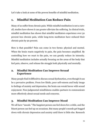 50
Let’s take a look at some of the proven benefits of mindful meditation.
1. Mindful Meditation Can Reduce Pain
Many of us suffer from chronic pain. While mindful meditation is not a cure-
all, studies have shown it can greater alleviate the suffering. In clinical trials,
mindful meditation has shown that mindful meditators experience over 50
percent less chronic pain, while long-term meditators have reduced their
chronic pain by 90 percent.
How is that possible? Pain can come in two forms: physical and mental.
When the brain reacts negatively to pain, the pain becomes amplified. By
controlling how we react to the pain, we can greatly reduce its intensity.
Mindful meditation includes actually focusing on the areas of the body that
feel pain, observe, and release the struggle both physically and mentally.
2. Mindful Meditation Can Improve Sexual
Experience
Many people find it difficult to discuss sexual dysfunction, even though it can
be a pervasive problem. From low libido, poor self-esteem and body image
to feelings of anxiety and depression, the brain can wreak havoc with sexual
enjoyment. Non-judgmental mindfulness enables partners to communicate
more effectively about sexual needs and concerns.
3. Mindful Meditation Can Improve Mood
We all have “moods.” The happiest person can feel down for a while, and the
bluest person can feel up on occasions. But many people’s moods get bogged
down with chronic depression and anxiety until there is little else. Research
 