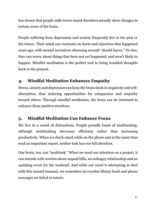 51
has shown that people with severe mood disorders actually show changes in
certain areas of the brain.
People suffering from depression and anxiety frequently live in the past or
the future. Their mind can ruminate on hurts and injustices that happened
years ago, with mental narratives obsessing around “should haves.” Or else,
they can worry about things that have not yet happened, and aren’t likely to
happen. Mindful meditation is the perfect tool to bring troubled thoughts
back to the present.
4. Mindful Meditation Enhances Empathy
Stress, anxiety and depression can keep the brain stuck in negativity and self-
absorption, thus reducing opportunities for compassion and empathy
toward others. Through mindful meditation, the brain can be retrained to
enhance these positive emotions.
5. Mindful Meditation Can Enhance Focus
We live in a world of distractions. People proudly boast of multitasking,
although multitasking decreases efficiency rather than increasing
productivity. When we check email while on the phone and at the same time
read an important report, neither task has our full attention.
Our brain, too, can “multitask.” When we need our attention on a project, it
can intrude with worries about unpaid bills, an unhappy relationship and an
updating event for the weekend. And while our mind is attempting to deal
with this mental tsunami, we remember an overdue library book and phone
messages we failed to return.
 