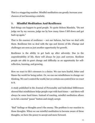53
That is a staggering number. Mindful meditation can greatly increase your
chances of not becoming a statistic.
7. Mindful Meditation And Resilience
Bad things can happen to good people. To quote Nelson Mandela, “Do not
judge me by my success, judge me by how many times I fell down and got
back up again.”
That is the essence of resilience – not our failures, but how we deal with
them. Resilience lets us deal with the ups and downs of life. Change and
challenges are seen as just another opportunity for growth.
Resilience is the ability to get back up after adversity. Due to the
unpredictability of life, there will always be joys and sorrows. Resilient
people are able to greet change and difficulty as an opportunity for self-
reflection, learning, and growing.
How we react to life’s stressors is a choice. We can turn fearful, bitter and
blame the world for being unfair. Or, we can use mindfulness to change our
thinking. We can’t control the world, but we certain can control how we react
to it.
A study published in the Journal of Personality and Individual Differences
showed that mindfulness helps people cope with hard times – and there will
always be some hard times. Instead of reacting, mindful meditation allows
us to hit a mental “pause” button and simply accept.
“Bad” feelings or thoughts aren’t the enemy. The problem is our reaction to
those thoughts. When we use mindful meditation to become aware of these
thoughts, we have the power to accept and move forward.
 